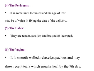 (4) The Perineum:
• It is sometimes lacerated and the age of tear
may be of value in fixing the date of the delivery.
(5) The Labia:
• They are tender, swollen and bruised or lacerated.
(6) The Vagina:
• It is smooth-walled, relaxed,capacious and may
show recent tears which usually heal by the 7th day.
 
