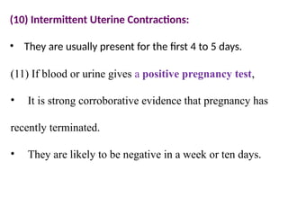 (10) Intermittent Uterine Contractions:
• They are usually present for the first 4 to 5 days.
(11) If blood or urine gives a positive pregnancy test,
• It is strong corroborative evidence that pregnancy has
recently terminated.
• They are likely to be negative in a week or ten days.
 