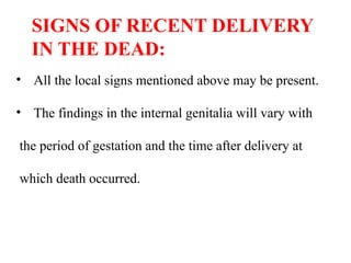 SIGNS OF RECENT DELIVERY
IN THE DEAD:
• All the local signs mentioned above may be present.
• The findings in the internal genitalia will vary with
the period of gestation and the time after delivery at
which death occurred.
 