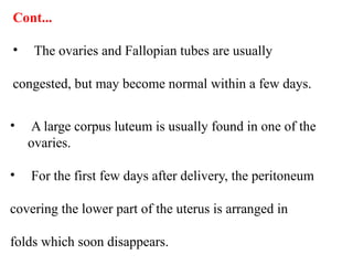 Cont...
• The ovaries and Fallopian tubes are usually
congested, but may become normal within a few days.
• A large corpus luteum is usually found in one of the
ovaries.
• For the first few days after delivery, the peritoneum
covering the lower part of the uterus is arranged in
folds which soon disappears.
 