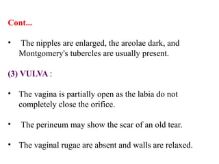 Cont...
• The nipples are enlarged, the areolae dark, and
Montgomery's tubercles are usually present.
(3) VULVA :
• The vagina is partially open as the labia do not
completely close the orifice.
• The perineum may show the scar of an old tear.
• The vaginal rugae are absent and walls are relaxed.
 