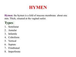 HYMEN
Hymen: the hymen is a fold of mucous membrane about one
mm. Thick, situated at the vaginal outlet.
Types:
1. Semilunar
2. Annular
3. Infantile
4. Cribriform
5. Vertical
6. Septate
7. Frimbiated
8. Imperforate
 