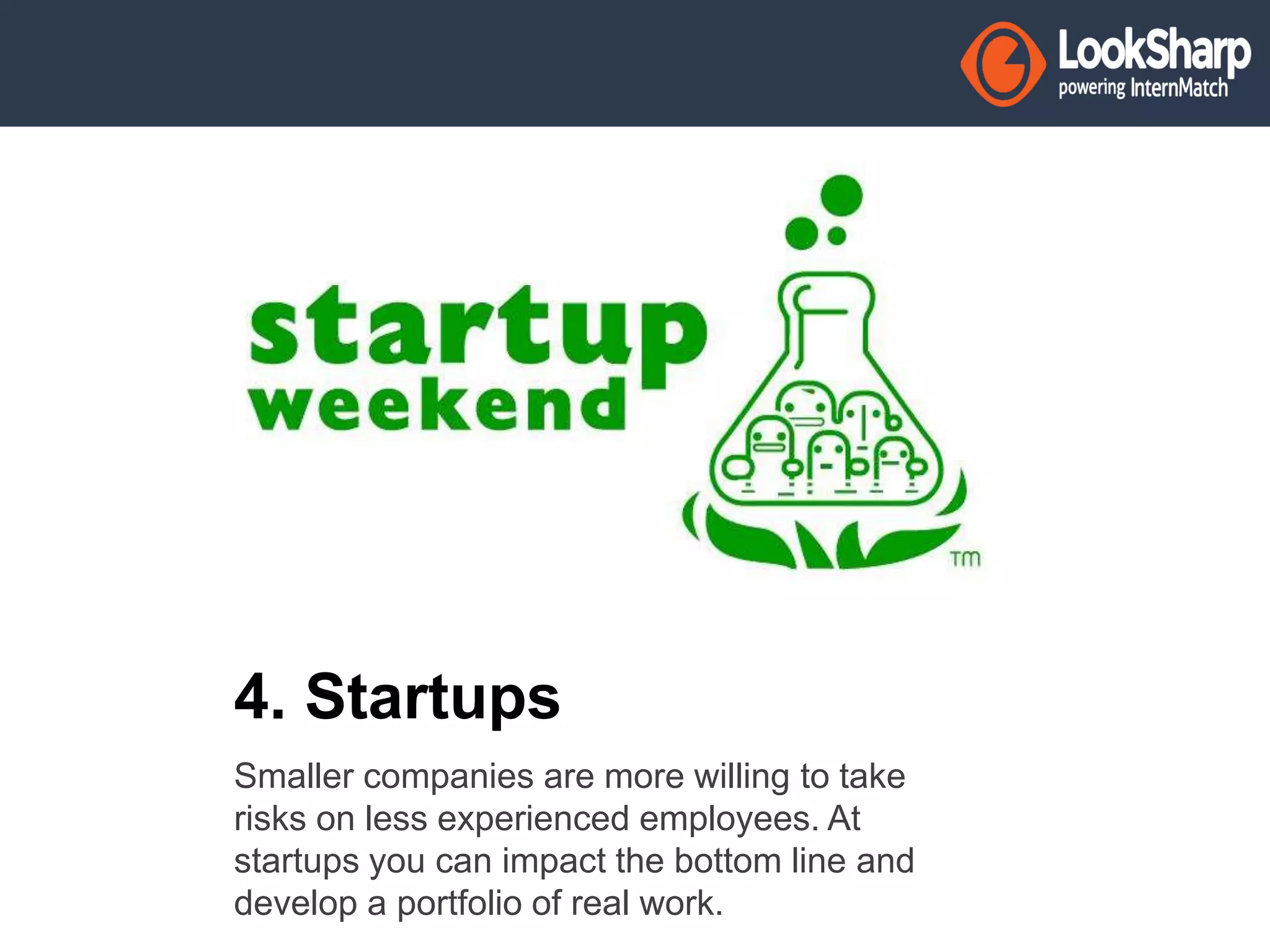 4. Startups 
Smaller companies are more willing to take 
risks on less experienced employees. At 
startups you can impact the bottom line and 
develop a portfolio of real work. 
 