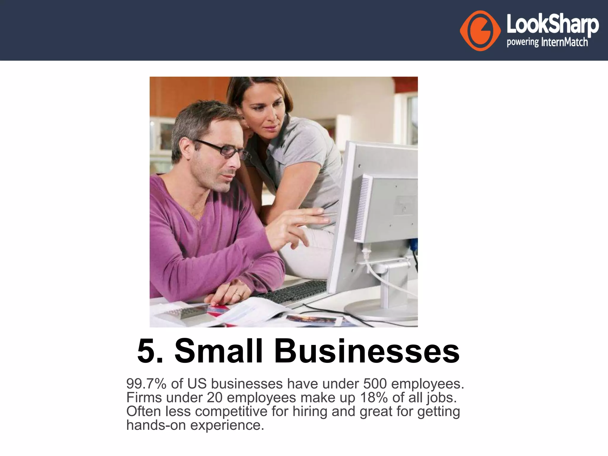 5. Small Businesses 
99.7% of US businesses have under 500 employees. 
Firms under 20 employees make up 18% of all jobs. 
Often less competitive for hiring and great for getting 
hands-on experience. 
 