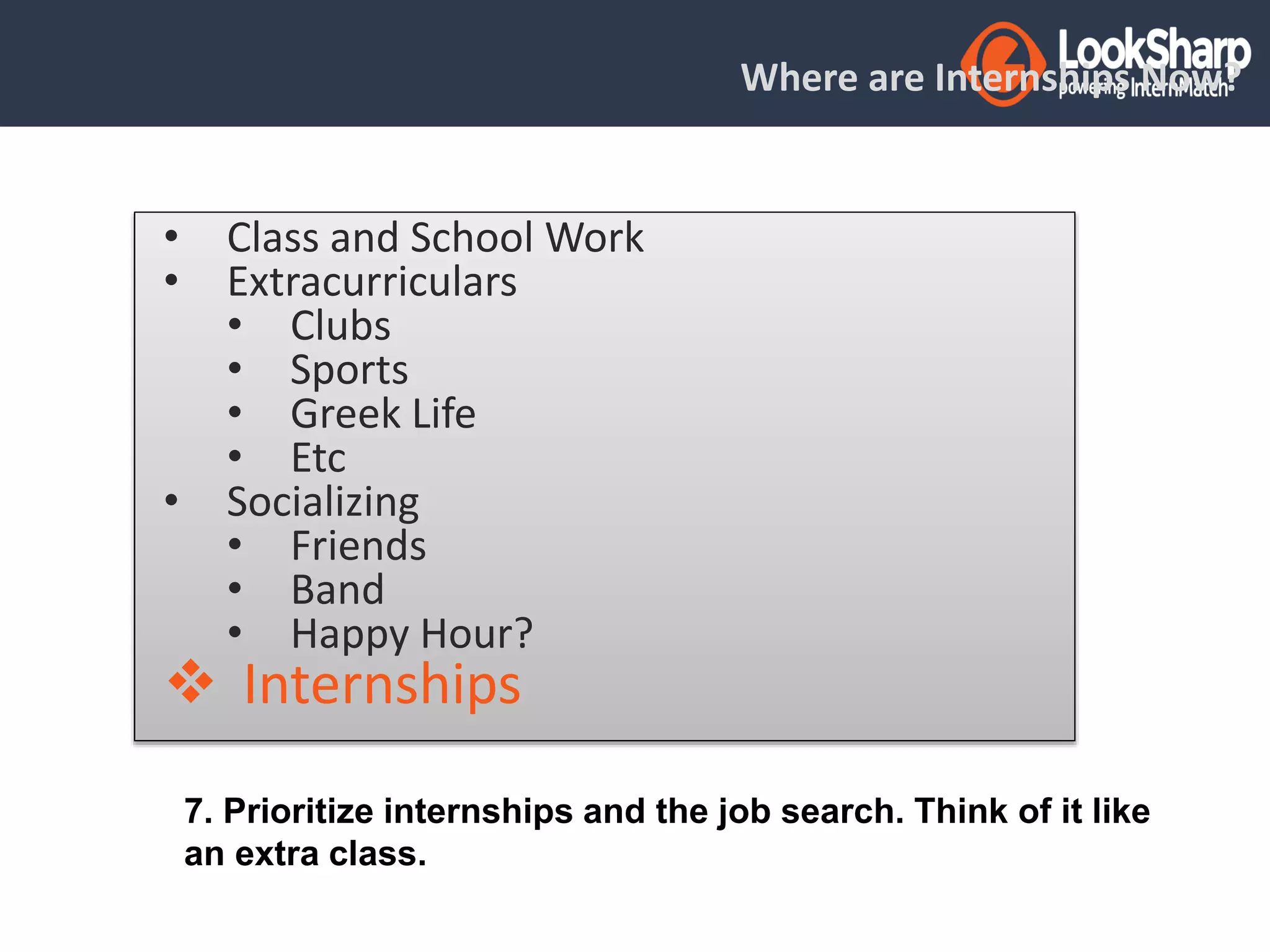 Where are Internships Now? 
• Class and School Work 
• Extracurriculars 
• Clubs 
• Sports 
• Greek Life 
• Etc 
• Socializing 
• Friends 
• Band 
• Happy Hour? 
 Internships 
7. Prioritize internships and the job search. Think of it like 
an extra class. 
 