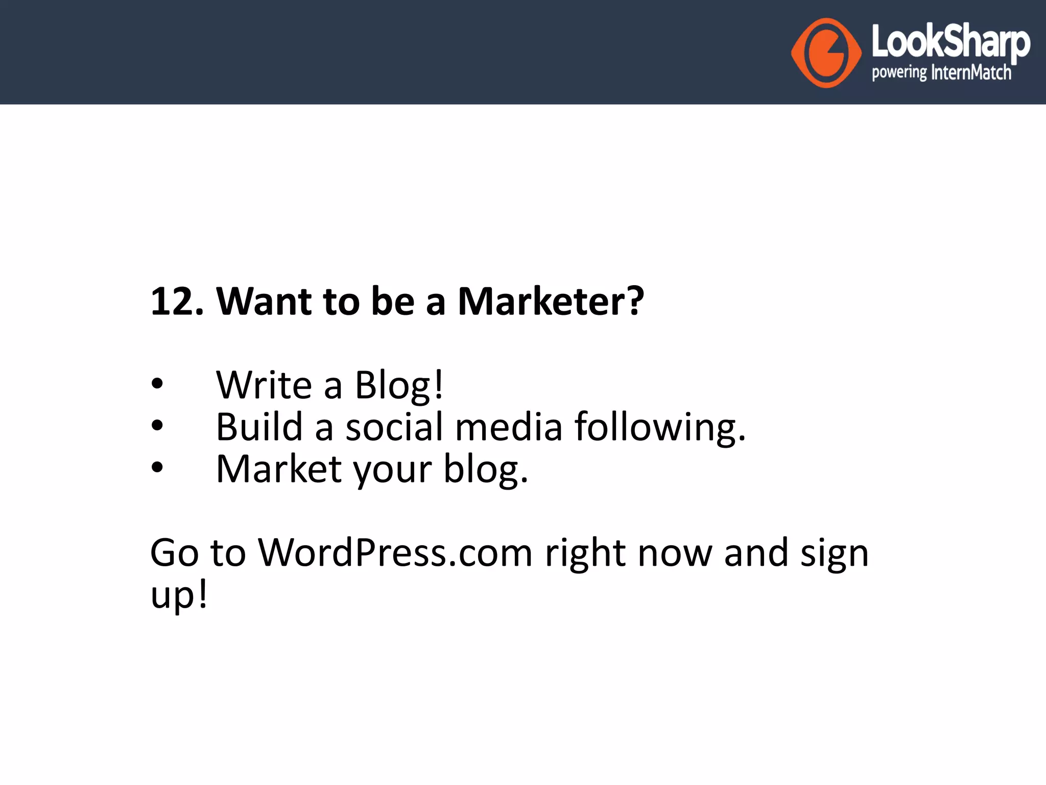 12. Want to be a Marketer? 
• Write a Blog! 
• Build a social media following. 
• Market your blog. 
Go to WordPress.com right now and sign 
up! 
 