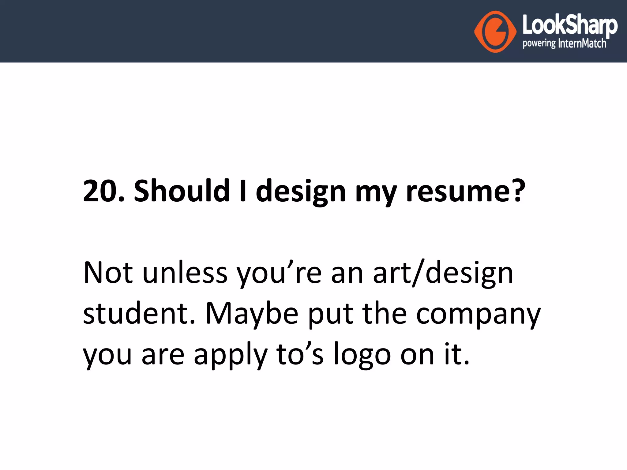 20. Should I design my resume? 
Not unless you’re an art/design 
student. Maybe put the company 
you are apply to’s logo on it. 
 