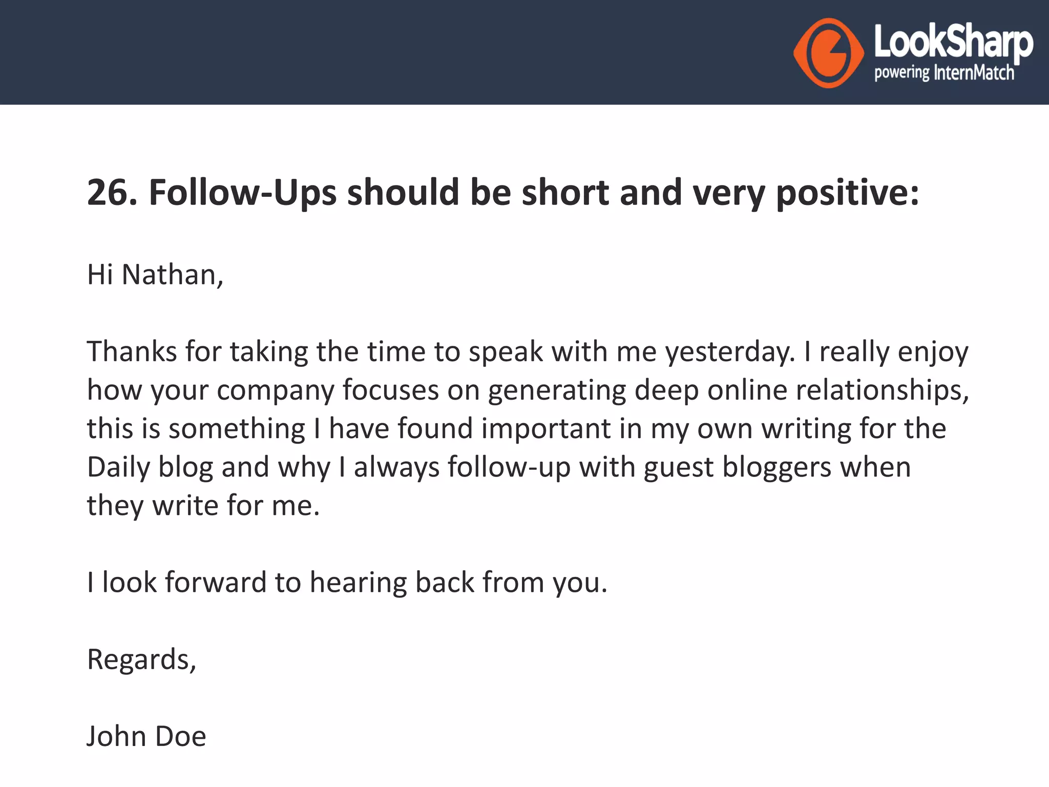 26. Follow-Ups should be short and very positive: 
Hi Nathan, 
Thanks for taking the time to speak with me yesterday. I really enjoy 
how your company focuses on generating deep online relationships, 
this is something I have found important in my own writing for the 
Daily blog and why I always follow-up with guest bloggers when 
they write for me. 
I look forward to hearing back from you. 
Regards, 
John Doe 
 