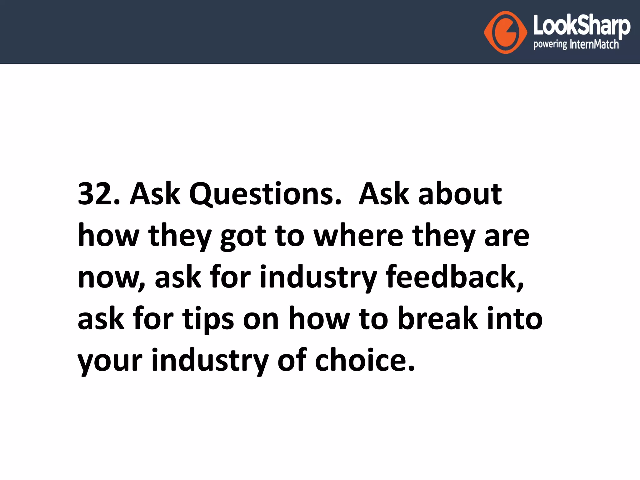 32. Ask Questions. Ask about 
how they got to where they are 
now, ask for industry feedback, 
ask for tips on how to break into 
your industry of choice. 
 