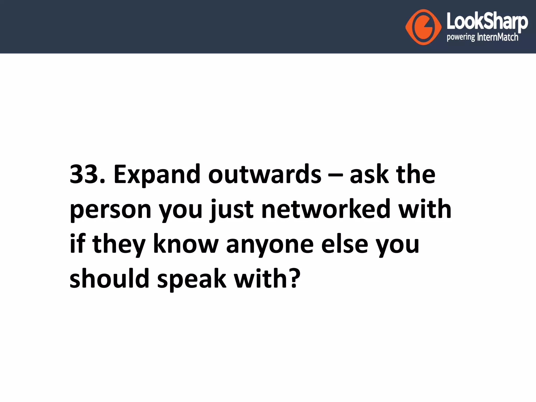 33. Expand outwards – ask the 
person you just networked with 
if they know anyone else you 
should speak with? 
 