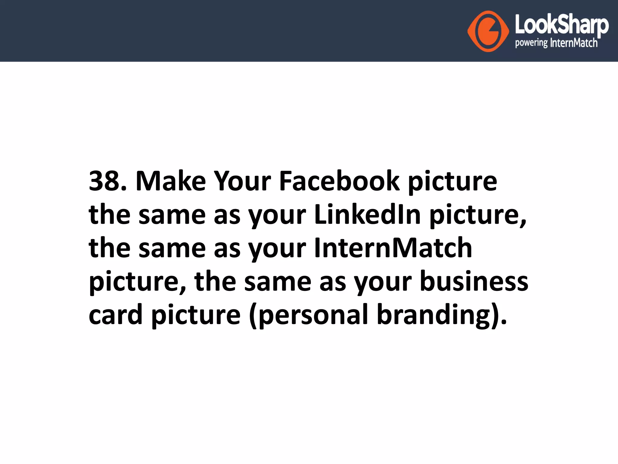 38. Make Your Facebook picture 
the same as your LinkedIn picture, 
the same as your InternMatch 
picture, the same as your business 
card picture (personal branding). 
 