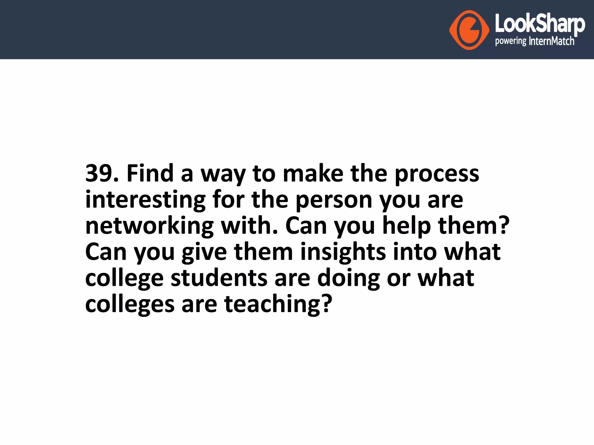 39. Find a way to make the process 
interesting for the person you are 
networking with. Can you help them? 
Can you give them insights into what 
college students are doing or what 
colleges are teaching? 
 