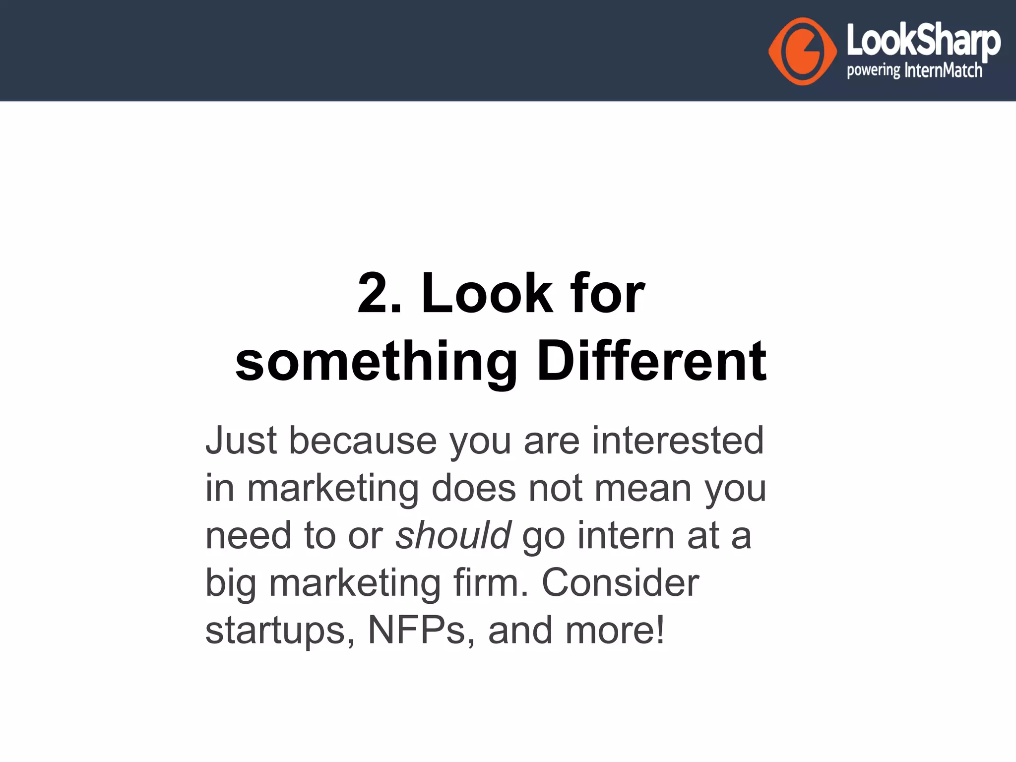 2. Look for 
something Different 
Just because you are interested 
in marketing does not mean you 
need to or should go intern at a 
big marketing firm. Consider 
startups, NFPs, and more! 
 