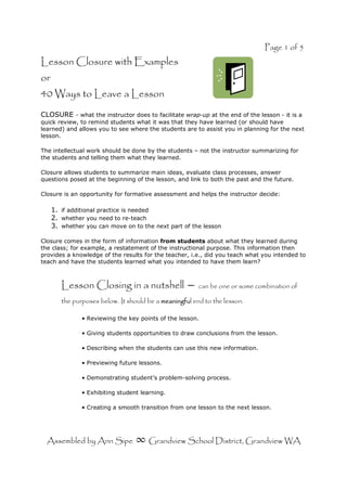 Page 1 of 5
Assembled by Ann Sipe ∞ Grandview School District, Grandview WA
Lesson Closure with Examples
or
40 Ways to Leave a Lesson
CLOSURE - what the instructor does to facilitate wrap-up at the end of the lesson - it is a
quick review, to remind students what it was that they have learned (or should have
learned) and allows you to see where the students are to assist you in planning for the next
lesson.
The intellectual work should be done by the students – not the instructor summarizing for
the students and telling them what they learned.
Closure allows students to summarize main ideas, evaluate class processes, answer
questions posed at the beginning of the lesson, and link to both the past and the future.
Closure is an opportunity for formative assessment and helps the instructor decide:
1. if additional practice is needed
2. whether you need to re-teach
3. whether you can move on to the next part of the lesson
Closure comes in the form of information from students about what they learned during
the class; for example, a restatement of the instructional purpose. This information then
provides a knowledge of the results for the teacher, i.e., did you teach what you intended to
teach and have the students learned what you intended to have them learn?
Lesson Closing in a nutshell – can be one or some combination of
the purposes below. It should be a meaningfu
meaningfu
meaningfu
meaningful end to the lesson.
• Reviewing the key points of the lesson.
• Giving students opportunities to draw conclusions from the lesson.
• Describing when the students can use this new information.
• Previewing future lessons.
• Demonstrating student’s problem-solving process.
• Exhibiting student learning.
• Creating a smooth transition from one lesson to the next lesson.
 
