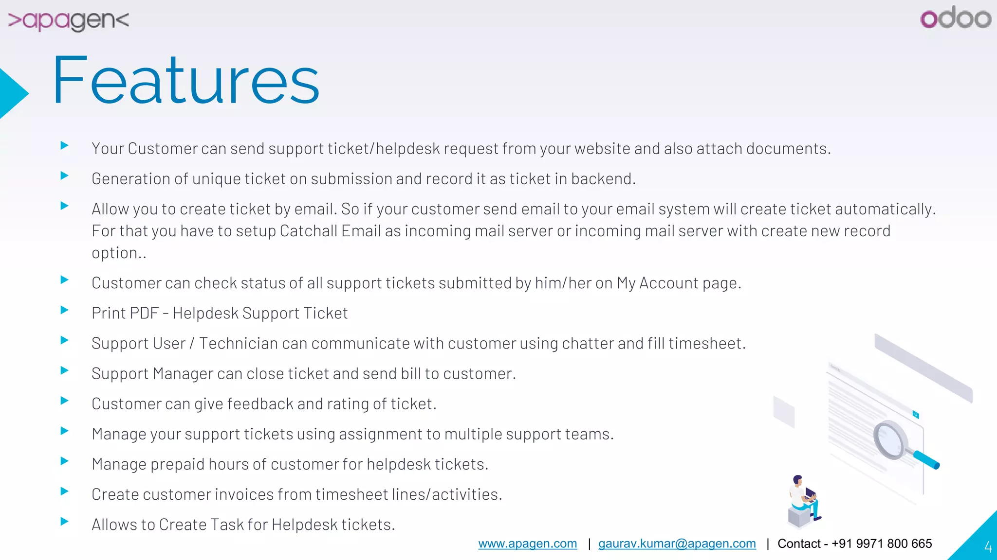 www.apagen.com | gaurav.kumar@apagen.com | Contact - +91 9971 800 665 4
Features
▸ Your Customer can send support ticket/helpdesk request from your website and also attach documents.
▸ Generation of unique ticket on submission and record it as ticket in backend.
▸ Allow you to create ticket by email. So if your customer send email to your email system will create ticket automatically.
For that you have to setup Catchall Email as incoming mail server or incoming mail server with create new record
option..
▸ Customer can check status of all support tickets submitted by him/her on My Account page.
▸ Print PDF - Helpdesk Support Ticket
▸ Support User / Technician can communicate with customer using chatter and fill timesheet.
▸ Support Manager can close ticket and send bill to customer.
▸ Customer can give feedback and rating of ticket.
▸ Manage your support tickets using assignment to multiple support teams.
▸ Manage prepaid hours of customer for helpdesk tickets.
▸ Create customer invoices from timesheet lines/activities.
▸ Allows to Create Task for Helpdesk tickets.
 