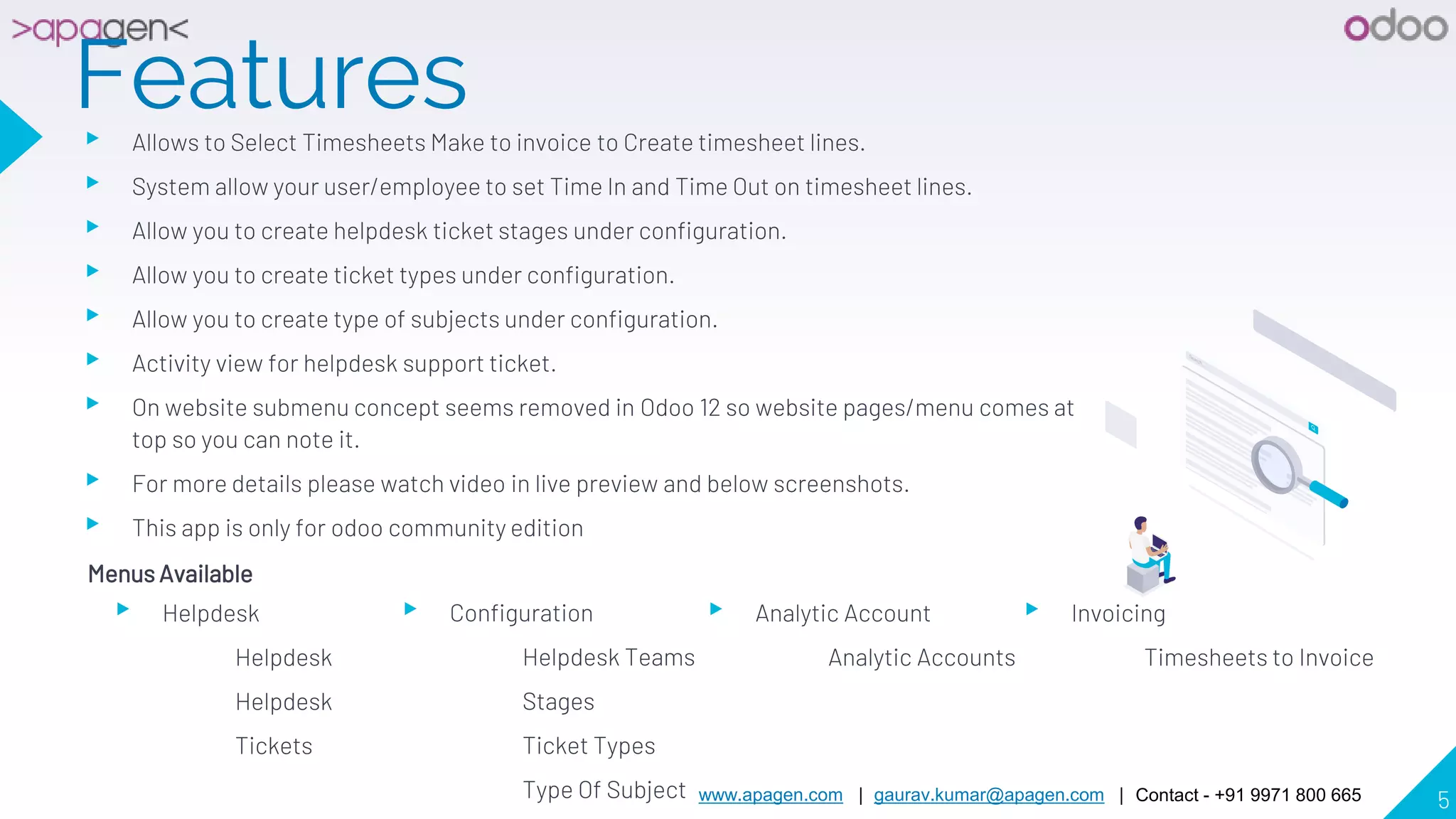 www.apagen.com | gaurav.kumar@apagen.com | Contact - +91 9971 800 665 5
Features▸ Allows to Select Timesheets Make to invoice to Create timesheet lines.
▸ System allow your user/employee to set Time In and Time Out on timesheet lines.
▸ Allow you to create helpdesk ticket stages under configuration.
▸ Allow you to create ticket types under configuration.
▸ Allow you to create type of subjects under configuration.
▸ Activity view for helpdesk support ticket.
▸ On website submenu concept seems removed in Odoo 12 so website pages/menu comes at
top so you can note it.
▸ For more details please watch video in live preview and below screenshots.
▸ This app is only for odoo community edition
Menus Available
▸ Helpdesk
Helpdesk
Helpdesk
Tickets
▸ Configuration
Helpdesk Teams
Stages
Ticket Types
Type Of Subject
▸ Analytic Account
Analytic Accounts
▸ Invoicing
Timesheets to Invoice
 