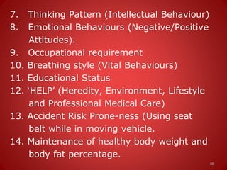 7. Thinking Pattern (Intellectual Behaviour)
8. Emotional Behaviours (Negative/Positive
Attitudes).
9. Occupational requirement
10. Breathing style (Vital Behaviours)
11. Educational Status
12. ‘HELP’ (Heredity, Environment, Lifestyle
and Professional Medical Care)
13. Accident Risk Prone-ness (Using seat
belt while in moving vehicle.
14. Maintenance of healthy body weight and
body fat percentage.
10
 