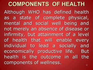 COMPONENTS OF HEALTH
12
Although WHO has defined health
as a state of complete physical,
mental and social well being and
not merely an absence of disease or
infirmity, but attainment of a level
of health that will enable every
individual to lead a socially and
economically productive life. But
health is the outcome in all the
components of wellness.
 