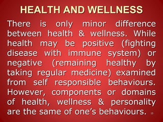 HEALTH AND WELLNESS
15
There is only minor difference
between health & wellness. While
health may be positive (fighting
disease with immune system) or
negative (remaining healthy by
taking regular medicine) examined
from self responsible behaviours.
However, components or domains
of health, wellness & personality
are the same of one’s behaviours.
 