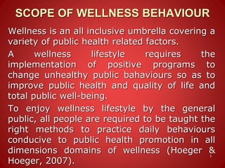 SCOPE OF WELLNESS BEHAVIOUR
Wellness is an all inclusive umbrella covering a
variety of public health related factors.
A wellness lifestyle requires the
implementation of positive programs to
change unhealthy public bahaviours so as to
improve public health and quality of life and
total public well-being.
To enjoy wellness lifestyle by the general
public, all people are required to be taught the
right methods to practice daily behaviours
conducive to public health promotion in all
dimensions domains of wellness (Hoeger &
Hoeger, 2007).
3
 