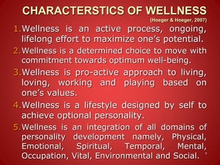 CHARACTERSTICS OF WELLNESS
(Hoeger & Hoeger, 2007)
1.Wellness is an active process, ongoing,
lifelong effort to maximize one’s potential.
2.Wellness is a determined choice to move with
commitment towards optimum well-being.
3.Wellness is pro-active approach to living,
loving, working and playing based on
one’s values.
4.Wellness is a lifestyle designed by self to
achieve optional personality.
5.Wellness is an integration of all domains of
personality development namely, Physical,
Emotional, Spiritual, Temporal, Mental,
Occupation, Vital, Environmental and Social.
4
 