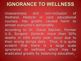IGNORANCE TO WELLNESS
Unawareness and non-inclusion of
Wellness lifestyle in core educational
courses, has greatly caused harm to
almost everyone’s personality.
According to Dr. David Satcher, Former
U.S. Surgeon General, more than 50%
deaths in USA every year, occur due to
their wrong doings daily. Thus, it is quite
evident that there is a large scale
ignorance to wellness which may be
eradicated greatly by balancing education,
6
 