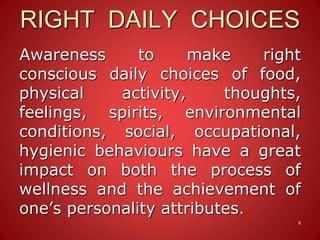 RIGHT DAILY CHOICES
Awareness to make right
conscious daily choices of food,
physical activity, thoughts,
feelings, spirits, environmental
conditions, social, occupational,
hygienic behaviours have a great
impact on both the process of
wellness and the achievement of
one’s personality attributes.
8
 