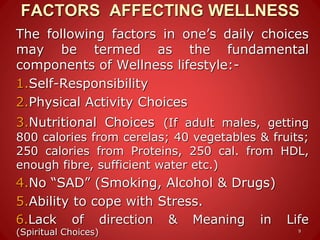 FACTORS AFFECTING WELLNESS
The following factors in one’s daily choices
may be termed as the fundamental
components of Wellness lifestyle:-
1.Self-Responsibility
2.Physical Activity Choices
3.Nutritional Choices (If adult males, getting
800 calories from cerelas; 40 vegetables & fruits;
250 calories from Proteins, 250 cal. from HDL,
enough fibre, sufficient water etc.)
4.No “SAD” (Smoking, Alcohol & Drugs)
5.Ability to cope with Stress.
6.Lack of direction & Meaning in Life
(Spiritual Choices) 9
 