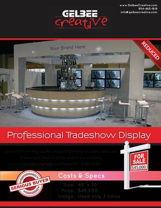 Professional Tradeshow Display
Size:
Price:
Usage:
40’ x 70’
$45,000
Used only 3 times
Ultra Premium Pop Up for airport terminal or public area use.
This exhibit/booth is for sale in it’s entirety.
It was originally purchased for $249,000
Costs & Specs
www.GelbeeCreative.com
954-465-1819
info@gelbeecreative.com
$45,000
 