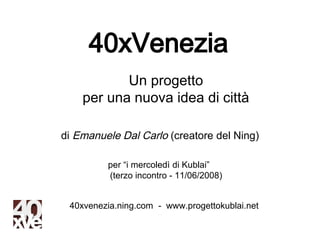 40xVenezia
           Un progetto
    per una nuova idea di città

di Emanuele Dal Carlo (creatore del Ning)

         per “i mercoledì di Kublai”
         (terzo incontro - 11/06/2008)


 40xvenezia.ning.com - www.progettokublai.net