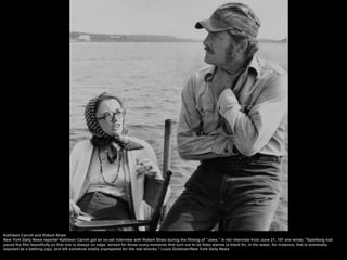 Kathleen Carroll and Robert Shaw
New York Daily News reporter Kathleen Carroll got an on-set interview with Robert Shaw during the filming of "Jaws." In her interview from June 21, 197 she wrote, "Spielberg had
paced the film beautifully so that one is always on edge, tensed for those scary moments that turn out to be false alarms (a black fin, in the water, for instance, that is eventually
exposed as a bathing cap), and left somehow totally unprepared for the real shocks." Louis Goldman/New York Daily News
 
