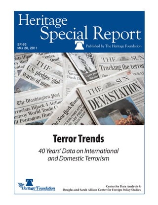 SR-xx
March XX, 2011
Heritage
Special ReportPublished by The Heritage FoundationSR-93
May 20, 2011
Center for Data Analysis &
Douglas and Sarah Allison Center for Foreign Policy Studies
TerrorTrends
40Years’DataonInternational
andDomesticTerrorism
 
