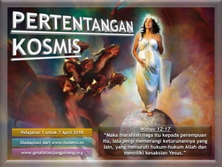 Pelajaran 1 untuk 7 April 2018
Diadaptasi dari www.fustero.es
www.gmahktanjungpinang.org
Wahyu 12:17
“Maka marahlah naga itu kepada perempuan
itu, lalu pergi memerangi keturunannya yang
lain, yang menuruti hukum-hukum Allah dan
memiliki kesaksian Yesus.”
 