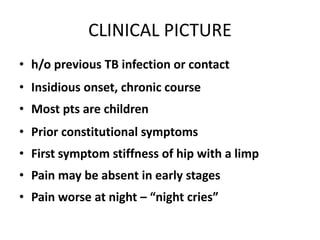 CLINICAL PICTURE
• h/o previous TB infection or contact
• Insidious onset, chronic course
• Most pts are children
• Prior constitutional symptoms
• First symptom stiffness of hip with a limp
• Pain may be absent in early stages
• Pain worse at night – “night cries”
 