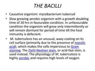 THE BACILLI
• Causative organism: mycobacterium tuberculi
• Slow growing aerobic organism with a growth doubling
time of 20 hrs in favourable condition. In unfavourable
condition the organism will grow only intermittently or
will remain dormant for period of time till the host
immunity is defecient.
• M. tuberculosis has an unusual, waxy coating on its
cell surface (primarily due to the presence of mycolic
acid), which makes the cells impervious to Gram
staining. The Ziehl-Neelsen stain, or acid-fast stain, is
used instead. The physiology of M. tuberculosis is
highly aerobic and requires high levels of oxygen.
 
