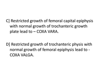 C] Restricted growth of femoral capital epiphysis
with normal growth of trochanteric growth
plate lead to – COXA VARA.
D] Restricted growth of trochanteric physis with
normal growth of femoral epiphysis lead to -
COXA VALGA.
 
