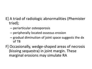 E] A triad of radiologic abnormalities (Phemister
triad);
– periarticular osteoporosis
– peripherally located osseous erosion
– gradual diminution of joint space suggests the dx
of TB
F] Occasionally, wedge-shaped areas of necrosis
(kissing sequestra) in joint margin. These
marginal erosions may simulate RA
 