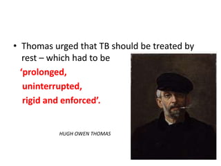 • Thomas urged that TB should be treated by
rest – which had to be
‘prolonged,
uninterrupted,
rigid and enforced’.
HUGH OWEN THOMAS
 