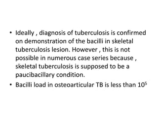 • Ideally , diagnosis of tuberculosis is confirmed
on demonstration of the bacilli in skeletal
tuberculosis lesion. However , this is not
possible in numerous case series because ,
skeletal tuberculosis is supposed to be a
paucibacillary condition.
• Bacilli load in osteoarticular TB is less than 105
 