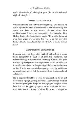 At Respektere en Muslim
5
wudu (den rituelle afvaskning) & ghusl (det rituelle bad) med
neglelak på neglene.
RESPEKT AF ÆLDRE BROR
Udover forældre, bør andre nære slægtninge, f.eks brødre og
søstre også respekteres. Efter faderen har bedstefaderen og den
ældre bror krav på stor respekt, da den ældste bror
stedfortræderved faderens manglende tilstedeværelse. Den
Hellige Profet     ʋ      ʄ sagde: “Den ældre brors ret
over hans yngre bror er som den ret, en far har over sine
børn.” (Shu'ubul-Imaan, Hadith 7929, V6, s 210, Dar-ul-Kutubul Ilmiyyah
Beirut)
LÆR DINE BØRN GODE MANNÉR
Forældre skal også ligge stor vægt på opfyldelsen af deres
børns rettigheder. I stedet for at gøre dem "moderne", bør
forældre forsøge at få deres børn til at følge Sunnah, lære gode
manerer og deltage i Sunnah-inspirerende klima. Forældre bør
forhindre deres børn i at hengive sig til dårlige vaner såsom at
se film & serier der viser dårlige, syndige vaner og traditioner
og musik som gør at folk forsømmer deres ihukommelse af
Allah .
Nu til dags tror forældre, at sørge for at deres børn får en god
uddannelse og dygtighed og ekspertise i det verdslige, hvorved
de kunne tjene gode penge, er den vigtigste rettighed deres
børn har. Ak! kroppen og tøjet af barnet er reddet fra snavs,
men ikke deres rensning af deres hjerte og gerninger er
 