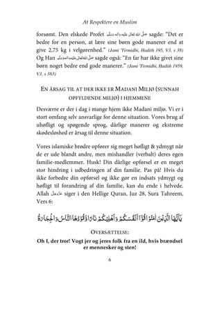 At Respektere en Muslim
6
forsømt. Den elskede Profet     ʋ      ʄ sagde: “Det er
bedre for en person, at lære sine børn gode manerer end at
give 2,75 kg i velgørenhed.” (Jami 'Tirmidhi, Hadith 195, V3, s 38)
Og Han     ʋ     ʄ sagde også: “En far har ikke givet sine
børn noget bedre end gode manerer.” (Jami 'Tirmidhi, Hadith 1959,
V3, s 383)
EN ÅRSAG TIL AT DER IKKE ER MADANI MILJØ (SUNNAH
OPFYLDENDE MILJØ) I HJEMMENE
Desværre er der i dag i mange hjem ikke Madani miljø. Vi er i
stort omfang selv ansvarlige for denne situation. Vores brug af
uhøfligt og spøgende sprog, dårlige manerer og ekstreme
skødesløshed er årsag til denne situation.
Vores islamiske brødre opfører sig meget høfligt & ydmygt når
de er ude blandt andre, men mishandler (verbalt) deres egen
familie-medlemmer. Husk! Din dårlige opførsel er en meget
stor hindring i udbedringen af din familie. Pas på! Hvis du
ikke forbedre din opførsel og ikke gør en indsats ydmygt og
høfligt til forandring af din familie, kan du ende i helvede.
Allah siger i den Hellige Quran, Juz 28, Sura Tahreem,
Vers 6:
ۡ    ۡ ۡ ۡ  ۡ ۡ   ۡ   ۡ   ۡ  ۡ    
OVERSÆTTELSE:
Oh I, der tror! Vogt jer og jeres folk fra en ild, hvis brændsel
er mennesker og sten!
 