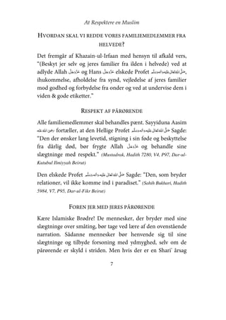 At Respektere en Muslim
7
HVORDAN SKAL VI REDDE VORES FAMILIEMEDLEMMER FRA
HELVEDE?
Det fremgår af Khazain-ul-Irfaan med hensyn til afkald vers,
“(Beskyt jer selv og jeres familier fra ilden i helvede) ved at
adlyde Allah og Hans elskede Profet     ʋ     ʄ ,
ihukommelse, afholdelse fra synd, vejledelse af jeres familier
mod godhed og forbydelse fra onder og ved at undervise dem i
viden & gode etiketter.”
RESPEKT AF PÅRØRENDE
Alle familiemedlemmer skal behandles pænt. Sayyiduna Aasim
   ʝ fortæller, at den Hellige Profet     ʋ     ʄ Sagde:
“Den der ønsker lang levetid, stigning i sin føde og beskyttelse
fra dårlig død, bør frygte Allah og behandle sine
slægtninge med respekt.” (Mustadrak, Hadith 7280, V4, P97, Dar-ul-
Kutubul Ilmiyyah Beirut)
Den elskede Profet   ʋ     ʄ  Sagde: “Den, som bryder
relationer, vil ikke komme ind i paradiset.” (Sahih Bukhari, Hadith
5984, V7, P95, Dar-ul-Fikr Beirut)
FOREN JER MED JERES PÅRØRENDE
Kære Islamiske Brødre! De mennesker, der bryder med sine
slægtninge over småting, bør tage ved lære af den ovenstående
narration. Sådanne mennesker bør henvende sig til sine
slægtninge og tilbyde forsoning med ydmyghed, selv om de
pårørende er skyld i striden. Men hvis der er en Shari' årsag
 