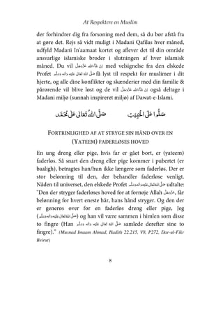 At Respektere en Muslim
8
der forhindrer dig fra forsoning med dem, så du bør afstå fra
at gøre det. Rejs så vidt muligt i Madani Qafilas hver måned,
udfyld Madani In'aamaat kortet og aflever det til din område
ansvarlige islamiske broder i slutningen af hver islamisk
måned. Du vil   med velsignelse fra den elskede
Profet     ʋ      ʄ få lyst til respekt for muslimer i dit
hjerte, og alle dine konflikter og skænderier med din familie &
pårørende vil blive løst og de vil   også deltage i
Madani miljø (sunnah inspireret miljø) af Dawat-e-Islami.
ʏ  ʄʋ     ʄ ʄʋ 
FORTRINLIGHED AF AT STRYGE SIN HÅND OVER EN
(YATEEM) FADERLØSES HOVED
En ung dreng eller pige, hvis far er gået bort, er (yateem)
faderløs. Så snart den dreng eller pige kommer i pubertet (er
baaligh), betragtes han/hun ikke længere som faderløs. Der er
stor belønning til den, der behandler faderløse venligt.
Nåden til universet, den elskede Profet     ʋ     ʄ udtalte:
"Den der stryger faderløses hoved for at fornøje Allah , får
belønning for hvert eneste hår, hans hånd stryger. Og den der
er generøs over for en faderløs dreng eller pige, Jeg
(     ʋ     ʄ ) og han vil være sammen i himlen som disse
to fingre (Han     ʋ      ʄ samlede derefter sine to
fingre).” (Musnad Imaam Ahmad, Hadith 22.215, V8, P272, Dar-ul-Fikr
Beirut)
 