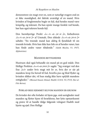 At Respektere en Muslim
10
demonstrere sin magt over en, som er naturligt svagere end en
er ikke mandighed, det faktisk uværdigt af en mand. Hvis
kvinden af forglemmelse begår en fejl, skal hendes mand være
lempelig, og tolerant. Da han opnår mange fordele ved hende,
bør han også tolerere hende fejl.
Den barmhjertige Profet     ʋ      ʄ , forbedreren
    ʋ      ʄ af Ummah, Den elskede     ʋ      ʄ
udtalte: “En troende mand kan aldrig få fjendskab til sin
troende kvinde. Hvis han ikke kan lide en af hendes vaner, kan
han finde andre vaner tiltalende.” (Sahih Muslim, V1, P475,
Afghanistan)
MANDENS RETTIGHEDER
Hustruen skal også behandle sin mand på en god måde. Den
Hellige Profeten     ʋ     ʄ sagde: “Jeg sværger ved den
Ene under hvis magt mit liv er, hvis der er sår på
mandens krop fra hoved til fod, hvorfra pus og blod flyder og
kvinden slikker det, vil hun stadig ikke have opfyldt mandens
rettigheder.” (Musnad Imaam Ahmad, Hadith 12.614, V4, P318, Dar-ul-
Fikr Beirut)
FORLAD IKKE HJEMMET SELVOM MANDEN ER GRUSOM
De kvinder der ofte forlader sit hjem pga. små uenigheder med
manden og flytter hjem til forældrene, bør lytte opmærksomt
og prøve til at handle ifølge følgende velsignet Hadith med
hjerte og sjæl. Den Hellige
 