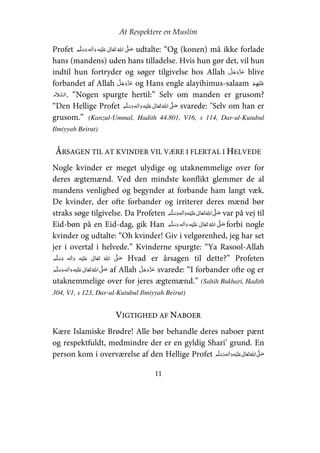 At Respektere en Muslim
11
Profet     ʋ     ʄ udtalte: “Og (konen) må ikke forlade
hans (mandens) uden hans tilladelse. Hvis hun gør det, vil hun
indtil hun fortryder og søger tilgivelse hos Allah blive
forbandet af Allah og Hans engle alayihimus-salaam   ʋ
. “Nogen spurgte hertil:” Selv om manden er grusom?
“Den Hellige Profet     ʋ     ʄ svarede: "Selv om han er
grusom.” (Kanzul-Ummal, Hadith 44.801, V16, s 114, Dar-ul-Kutubul
Ilmiyyah Beirut)
ÅRSAGEN TIL AT KVINDER VIL VÆRE I FLERTAL I HELVEDE
Nogle kvinder er meget ulydige og utaknemmelige over for
deres ægtemænd. Ved den mindste konflikt glemmer de al
mandens venlighed og begynder at forbande ham langt væk.
De kvinder, der ofte forbander og irriterer deres mænd bør
straks søge tilgivelse. Da Profeten     ʋ     ʄ var på vej til
Eid-bøn på en Eid-dag, gik Han     ʋ     ʄ forbi nogle
kvinder og udtalte: “Oh kvinder! Giv i velgørenhed, jeg har set
jer i overtal i helvede.” Kvinderne spurgte: “Ya Rasool-Allah
    ʋ      ʄ Hvad er årsagen til dette?” Profeten
    ʋ     ʄ af Allah svarede: “I forbander ofte og er
utaknemmelige over for jeres ægtemænd.” (Sahih Bukhari, Hadith
304, V1, s 123, Dar-ul-Kutubul Ilmiyyah Beirut)
VIGTIGHED AF NABOER
Kære Islamiske Brødre! Alle bør behandle deres naboer pænt
og respektfuldt, medmindre der er en gyldig Shari’ grund. En
person kom i overværelse af den Hellige Profet     ʋ     ʄ
 