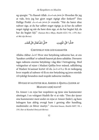 At Respektere en Muslim
12
og spurgte: “Ya Rasool-Allah     ʋ     ʄ Hvordan får jeg
at vide, hvis jeg har gjort noget rigtigt eller forkert?” Den
Hellige Profet     ʋ      ʄ svarede: “Når du hører dine
naboer sige, at du har udført noget rigtigt, ja så har du udført
noget rigtigt og når du høre dem sige, at du har begået fejl, da
har du begået fejl.” (Sunnan Ibn-e-Maja, Hadith 4223, V4, s 479, Dar-
ul-Ma'rifa Beirut)
ʏ  ʄʋ     ʄ ʄʋ 
CERTIFIKAT FOR GOD KARAKTÈR
Allahu-Akbar ! Hvor stor betydning naboerne har, at ens
‘karakter certifikat’ er udstedt baseret på deres udtalelse. Desværre
tages naboens enorme betydning i dag ikke I betragtning. Med
velsignelser af rejser i Madani Qafilas hver måned, udfyldning
af Madani In'aamaat kortet vil du   få en tankegang
hvor respekt af naboen vil få en stor betydning og jeres område
vil tydeligt forandres med respekt naboerne imellem.
HVILKE KVALITETER SKAL AMEER-E-QAFILA (LEDER AF
MADANI-LEJR) HAVE?
En Ameer i en rejse bør respektere og tjene sine kammerater
ubetinget. I en velsignet Hadith får vi at vide: “Den der tjener
sine kammerater mest under en rejse er Ameer (leder), og hans
ledsagere kan aldrig overgå ham i gerning eller handling,
medmindre en bliver martyr.” (Shu'ubul-Imaan, Hadith 8407, V6, s
334, Dar-ul-Kutubul Ilmiyyah Beirut)
 