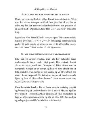 At Respektere en Muslim
13
ALT OVERSKYDDENE BØR GIVES TIL EN ANDEN
Under en rejse, sagde den Hellige Profet     ʋ     ʄ : “Den,
som har ekstra transport-middel, bør give det til en, der er
uden. Og den der har overskydende fødevarer, bør give dem til
en uden mad.” Og således, talte Han     ʋ     ʄ om andre
ting.
Sayyiduna Abu Sa'eed Khudri    ʝ siger: “På samme måde,
nævnte Profeten     ʋ      ʄ forskellige materialistiske
goder, til sidst mente vi, at ingen har ret til at beholde noget,
der er til overs.” (Sahih Muslim, V2, s 81, Afghanistan)
DU VIL BLIVE SPURGT OM DINE UNDERORDNEDE
Ikke kun en Ameer-e-Qafila, men alle bør behandle deres
underordnede (dem under dig) pænt. Den elskede Profet
    ʋ      ʄ udtalte: “Værgen vil blive afhørt om sit
værgemål. Kongen er en værge, og han vil blive afhørt om sit
folk, manden er en værge for sin familie og vil blive afhørt om
disse i hans værgemål. En kvinde er vogter af hendes mands
hjem og hun vil blive afhørt herom.” (Sahih Bukhari, Hadith 2409,
V2, P112, Dar-ul-Kutubul Ilmiyyah)
Kære Islamiske Brødre! For at lærer sunnah omkring respekt
og behandling af underordnede, bør I rejse i Madani Qafilas
hver måned. I vil inshaaAllah udvikle ånd til at respektere og
tage jer af jeres underordnede og alle vil blive tilfredse med jer
og velsigne jer med Du'ae-Madina –  
 