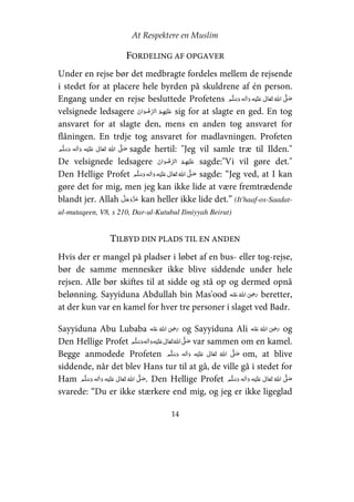 At Respektere en Muslim
14
FORDELING AF OPGAVER
Under en rejse bør det medbragte fordeles mellem de rejsende
i stedet for at placere hele byrden på skuldrene af én person.
Engang under en rejse besluttede Profetens     ʋ      ʄ
velsignede ledsagere   ʋ sig for at slagte en ged. En tog
ansvaret for at slagte den, mens en anden tog ansvaret for
flåningen. En trdje tog ansvaret for madlavningen. Profeten
    ʋ      ʄ sagde hertil: "Jeg vil samle træ til Ilden."
De velsignede ledsagere   ʋ sagde:"Vi vil gøre det."
Den Hellige Profet   ʋ     ʄ  sagde: “Jeg ved, at I kan
gøre det for mig, men jeg kan ikke lide at være fremtrædende
blandt jer. Allah kan heller ikke lide det.” (It'haaf-os-Saadat-
ul-mutaqeen, V8, s 210, Dar-ul-Kutubul Ilmiyyah Beirut)
TILBYD DIN PLADS TIL EN ANDEN
Hvis der er mangel på pladser i løbet af en bus- eller tog-rejse,
bør de samme mennesker ikke blive siddende under hele
rejsen. Alle bør skiftes til at sidde og stå op og dermed opnå
belønning. Sayyiduna Abdullah bin Mas'ood    ʝ beretter,
at der kun var en kamel for hver tre personer i slaget ved Badr.
Sayyiduna Abu Lubaba     ʝ og Sayyiduna Ali     ʝ og
Den Hellige Profet     ʋ     ʄ var sammen om en kamel.
Begge anmodede Profeten     ʋ      ʄ om, at blive
siddende, når det blev Hans tur til at gå, de ville gå i stedet for
Ham     ʋ      ʄ . Den Hellige Profet     ʋ      ʄ
svarede: “Du er ikke stærkere end mig, og jeg er ikke ligeglad
 