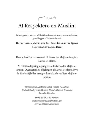 At Respektere en Muslim
Denne pjece er skrevet af Sheikh-e-Tareeqat Ameer-e-Ahl-e-Sunnat,
grundlægger af Dawat-e-Islami:
HAZRAT ALLAMA MOULANA ABU BILAL ILYAS ATTAR QADRI
RAZAVI ʅ PÅ URDU
Denne brochure er oversat til dansk for Majlis-e-tarajim,
Dawat-e-islami.
Al ret til redigering og udgivelse forbeholdes Majlis-e-
tarajim; Oversættelses-afdelingen af Dawat-e-islami. Hvis
du finder fejl eller mangler kontakt da venligst Majlis-e-
tarajim.
International Madani Markaz Faizan-e-Madina,
Mohalla Sodagran Old Sabzi Mandi, Baab-ul-Madeena
Karachi, Pakistan
0092-21-49 213 89-90-91
majlistarajim@dawateislami.net
overseas@dawateislami.net
 
