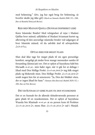 At Respektere en Muslim
15
med belønning.” (dvs. jeg har også brug for belønning, så
hvorfor skulle jeg ikke gå!) (Sharh-us-Sunnah, Hadith 2680, V5, s 566,
Dar-ul-Kutubul Ilmiyyah Beirut)
REJS MED MADANI QAFILA (SUNNAH INSPIRERET LEJR)
Kære Islamiske Brødre! Med velsignelser af rejse i Madani
Qafilas hver måned, udfyldelse af Madani In'aamaat kortet og
aflevering til den ansvarlige islamiske broder ved udgangen af
hver Islamisk måned, vil du udvikle ånd til selvopofrelse
  .
OPTAG IKKE FOR MEGET PLADS
Man skal ikke tage for meget plads til sin egen personlige
komfort, særgeligt på steder hvor mange mennesker samles til
forsamling (Ijtima'aat) osv. Det er oplyst af Sayyiduna Sahl bin
Mu'aadh     ʝ , min fader siger, når vi gik for at deltage i
Jihad med Den Hellige Profet     ʋ     ʄ tog folk meget
plads og blokerede stien. Den Hellige Profet     ʋ     ʄ
sendt nogen hen for at annoncere: “Ja, Den der blokkér stien,
der er ingen Jihad for ham.” (Sunnan Abu Dawood, Hadith 2629, V2, s
388, Dar-ul-Fikr Beirut)
DET ER SUNNAH AT GØRE PLADS TIL DEN NYANKOMNE
Det er en Sunnah for de allerede tilstedeværende personer at
gøre plads til en nyankommen. Det er oplyst af Sayyiduna
Waasila bin Khattaab     ʝ at en person kom til Profeten
    ʋ      ʄ , mens Han     ʄ    ʋ  sad i Masjid.
 